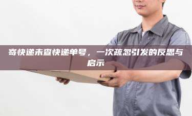 寄快递未查快递单号，一次疏忽引发的反思与启示