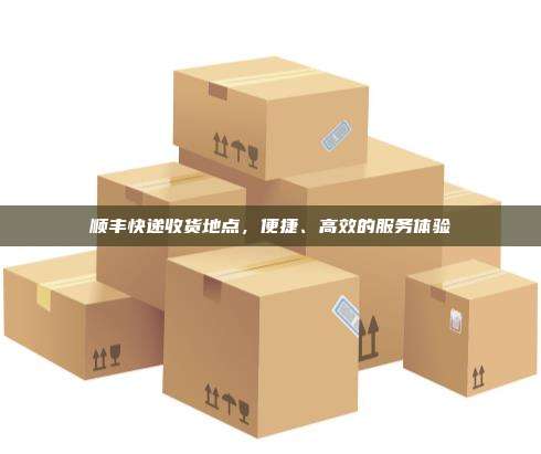 顺丰快递收货地点，便捷、高效的服务体验