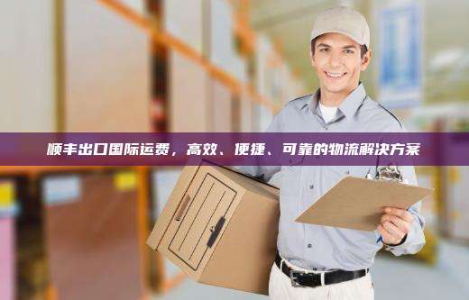 顺丰出口国际运费，高效、便捷、可靠的物流解决方案