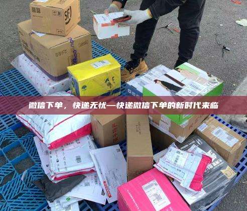 微信下单，快递无忧—快递微信下单的新时代来临