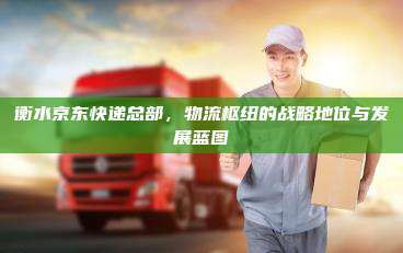 衡水京东快递总部，物流枢纽的战略地位与发展蓝图