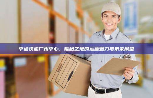 中通快递广州中心，枢纽之地的运营魅力与未来展望