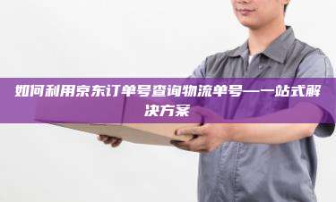 如何利用京东订单号查询物流单号—一站式解决方案
