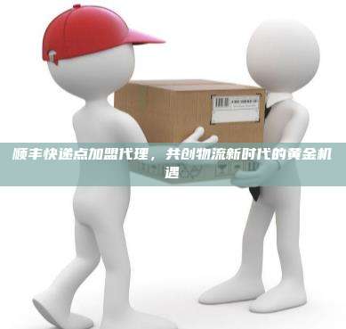 顺丰快递点加盟代理，共创物流新时代的黄金机遇