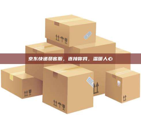 京东快递员客服，连接你我，温暖人心