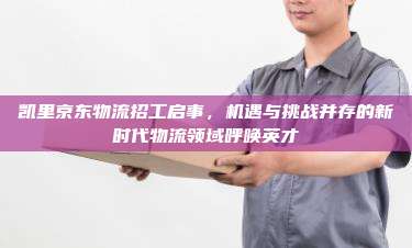 凯里京东物流招工启事，机遇与挑战并存的新时代物流领域呼唤英才
