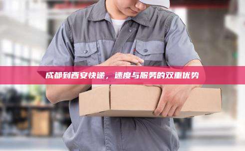 成都到西安快递，速度与服务的双重优势