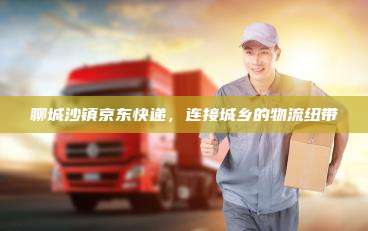 聊城沙镇京东快递，连接城乡的物流纽带