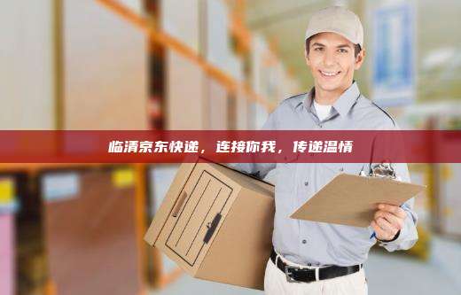 临清京东快递，连接你我，传递温情