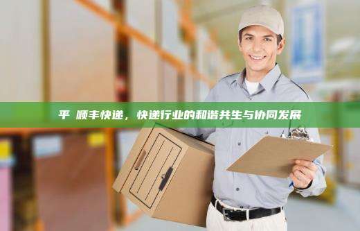 平與顺丰快递，快递行业的和谐共生与协同发展