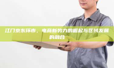 江门京东环市，电商新势力的崛起与区域发展的融合