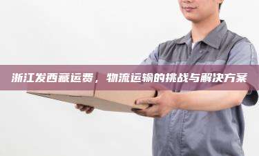 浙江发西藏运费，物流运输的挑战与解决方案