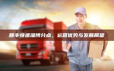 顺丰快递淄博分点，运营优势与发展展望