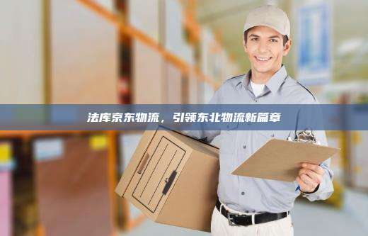 法库京东物流，引领东北物流新篇章