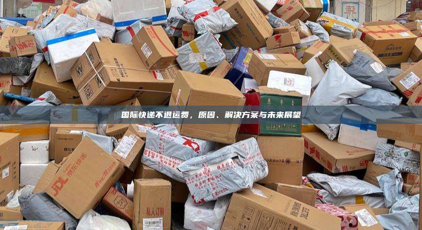国际快递不退运费，原因、解决方案与未来展望