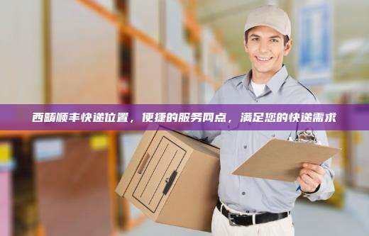 西畴顺丰快递位置，便捷的服务网点，满足您的快递需求