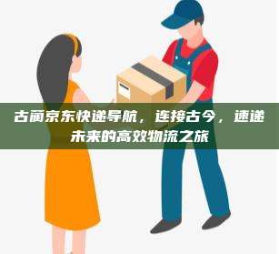 古蔺京东快递导航，连接古今，速递未来的高效物流之旅