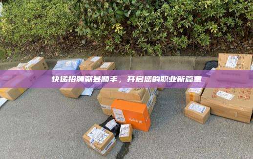快递招聘献县顺丰，开启您的职业新篇章
