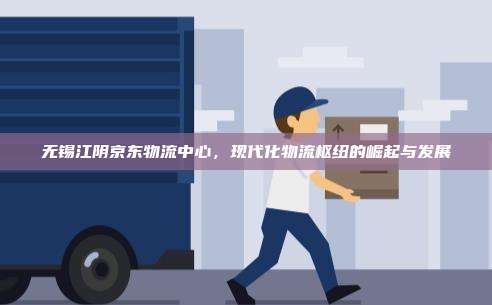无锡江阴京东物流中心，现代化物流枢纽的崛起与发展