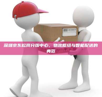 深圳京东松岗分拨中心，物流枢纽与智能配送的典范
