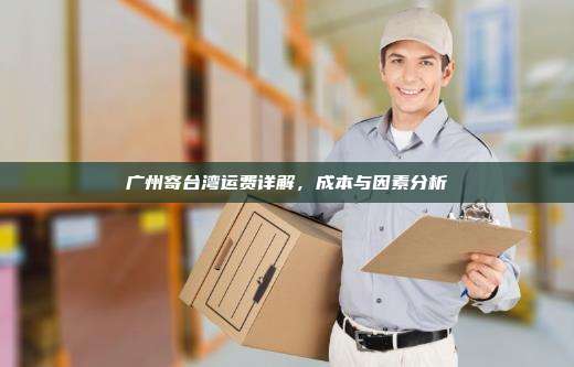 广州寄台湾运费详解，成本与因素分析