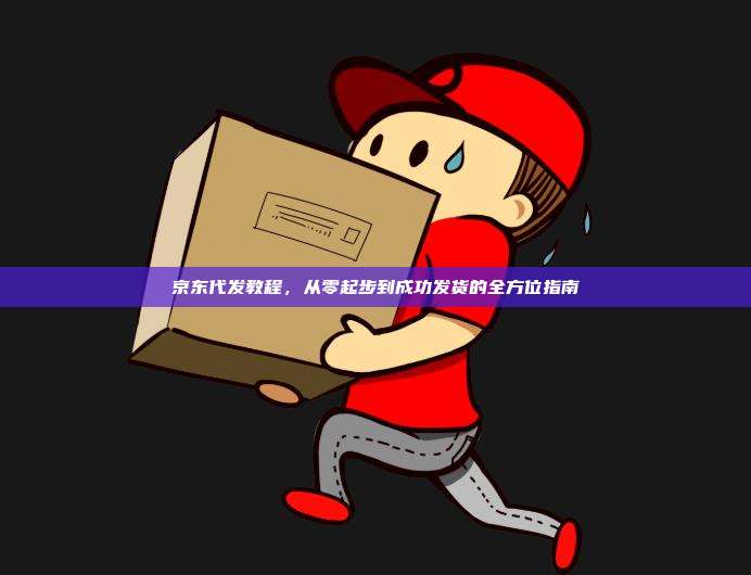 京东代发教程，从零起步到成功发货的全方位指南