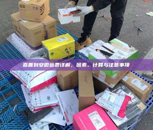 嘉善到安徽运费详解，因素、计算与注意事项