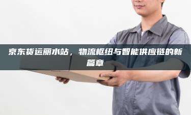 京东货运丽水站，物流枢纽与智能供应链的新篇章