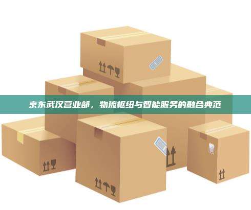 京东武汉营业部，物流枢纽与智能服务的融合典范