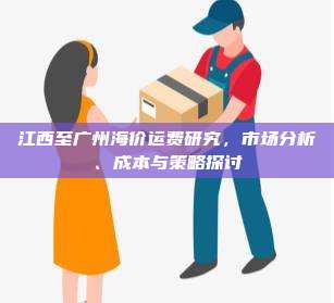江西至广州海价运费研究，市场分析、成本与策略探讨
