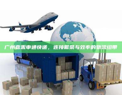 广州嘉禾申通快递，连接繁荣与效率的物流纽带