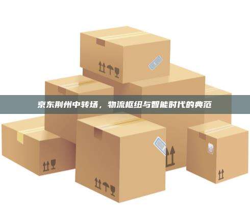 京东荆州中转场，物流枢纽与智能时代的典范