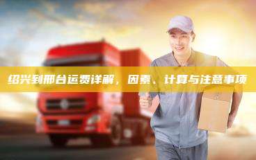 绍兴到邢台运费详解，因素、计算与注意事项