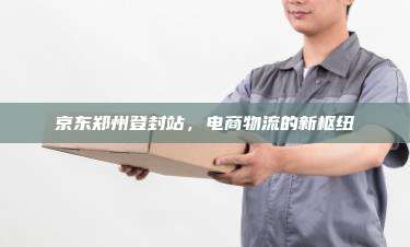 京东郑州登封站，电商物流的新枢纽