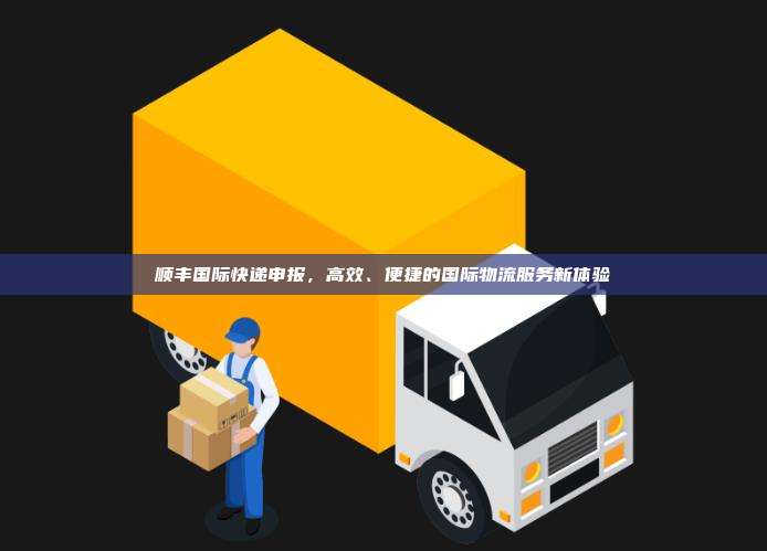 顺丰国际快递申报，高效、便捷的国际物流服务新体验