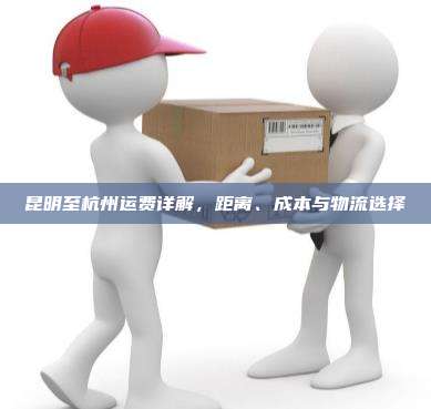 昆明至杭州运费详解，距离、成本与物流选择