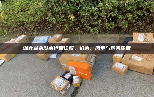 湖北邮寄湖南运费详解，价格、因素与服务质量
