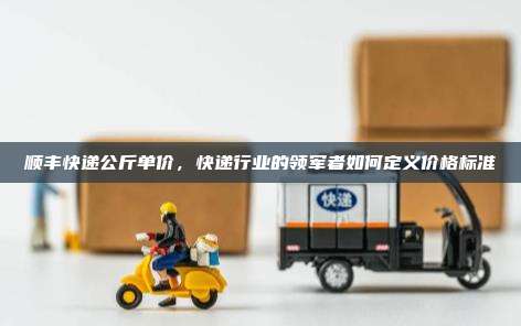 顺丰快递公斤单价，快递行业的领军者如何定义价格标准