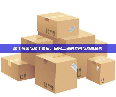 顺丰快递与顺丰速运，探究二者的异同与发展趋势