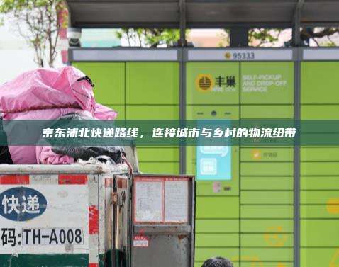 京东浦北快递路线，连接城市与乡村的物流纽带