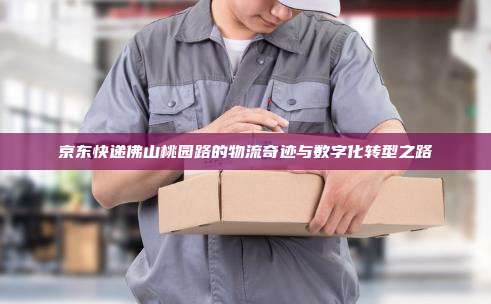 京东快递佛山桃园路的物流奇迹与数字化转型之路