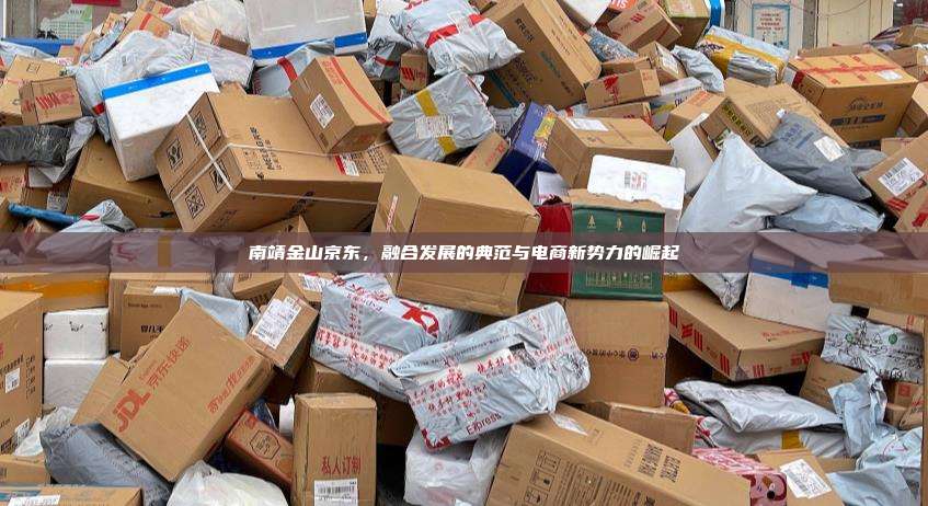 南靖金山京东，融合发展的典范与电商新势力的崛起