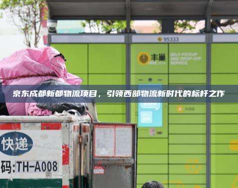 京东成都新都物流项目，引领西部物流新时代的标杆之作
