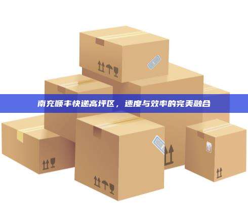 南充顺丰快递高坪区，速度与效率的完美融合