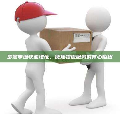 罗定申通快递地址，便捷物流服务的核心枢纽