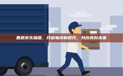 鹿邑京东加盟，开启电商新时代，共创美好未来