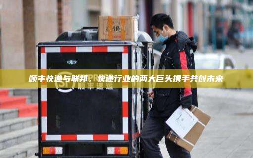 顺丰快递与联邦，快递行业的两大巨头携手共创未来
