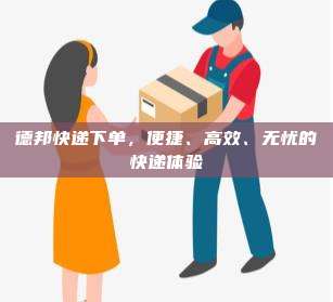德邦快递下单，便捷、高效、无忧的快递体验