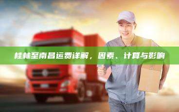 桂林至南昌运费详解，因素、计算与影响