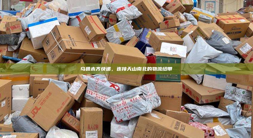 乌鲁木齐快递，连接天山南北的物流纽带